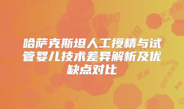 哈萨克斯坦人工授精与试管婴儿技术差异解析及优缺点对比
