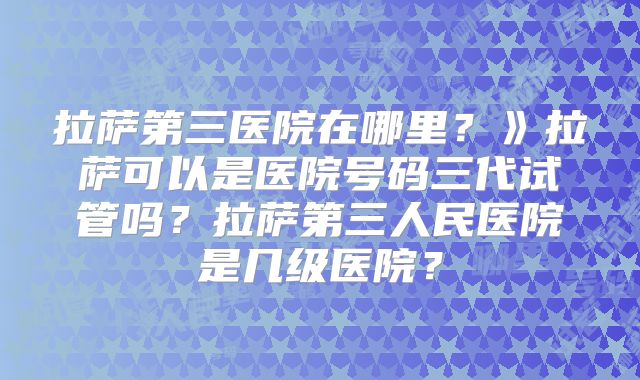 拉萨第三医院在哪里？》拉萨可以是医院号码三代试管吗？拉萨第三人民医院是几级医院？