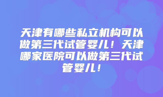 天津有哪些私立机构可以做第三代试管婴儿!天津哪家医院可以做第三代试管婴儿!