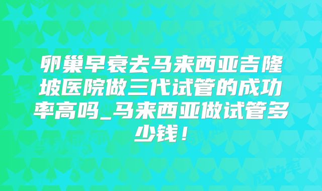 卵巢早衰去马来西亚吉隆坡医院做三代试管的成功率高吗_马来西亚做试管多少钱!