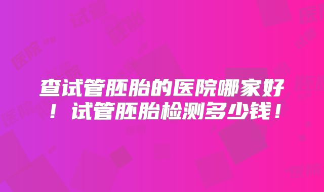 查试管胚胎的医院哪家好!试管胚胎检测多少钱!