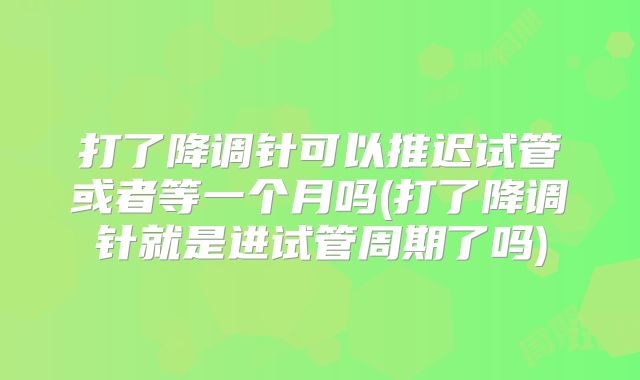 打了降调针可以推迟试管或者等一个月吗(打了降调针就是进试管周期了吗)