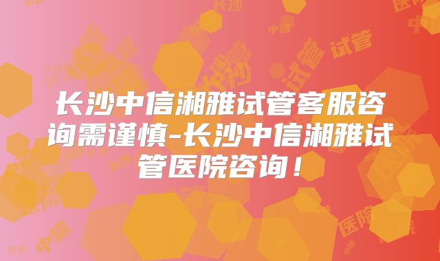 长沙中信湘雅试管客服咨询需谨慎-长沙中信湘雅试管医院咨询！