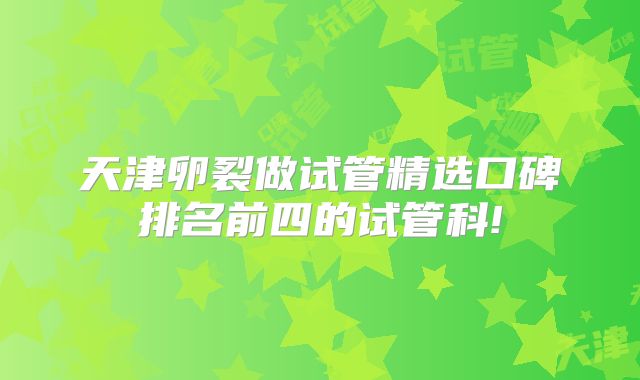 天津卵裂做试管精选口碑排名前四的试管科!