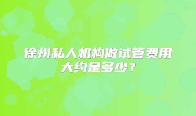 徐州私人机构做试管费用大约是多少？
