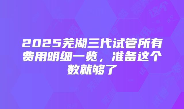 2025芜湖三代试管所有费用明细一览,准备这个数就够了