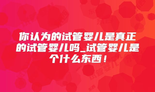 你认为的试管婴儿是真正的试管婴儿吗_试管婴儿是个什么东西！