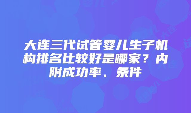 大连三代试管婴儿生子机构排名比较好是哪家?内附成功率、条件