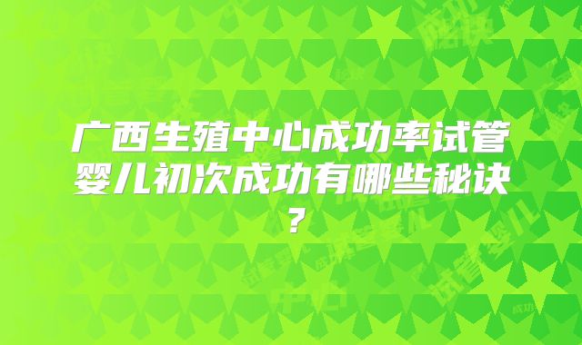 广西生殖中心成功率试管婴儿初次成功有哪些秘诀?