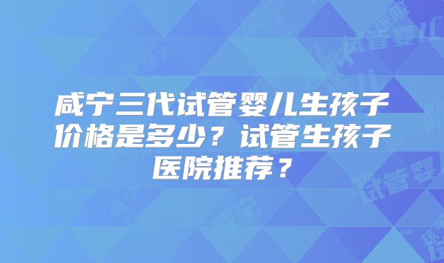 咸宁三代试管婴儿生孩子价格是多少?试管生孩子医院推荐?