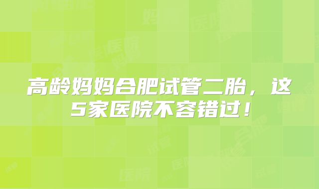 高龄妈妈合肥试管二胎,这5家医院不容错过!