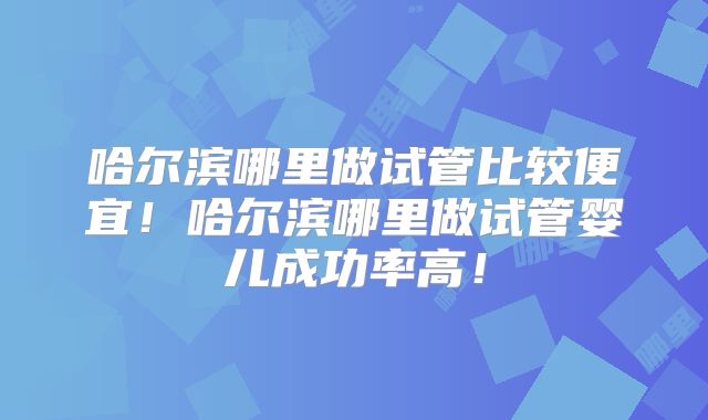 哈尔滨哪里做试管比较便宜！哈尔滨哪里做试管婴儿成功率高！