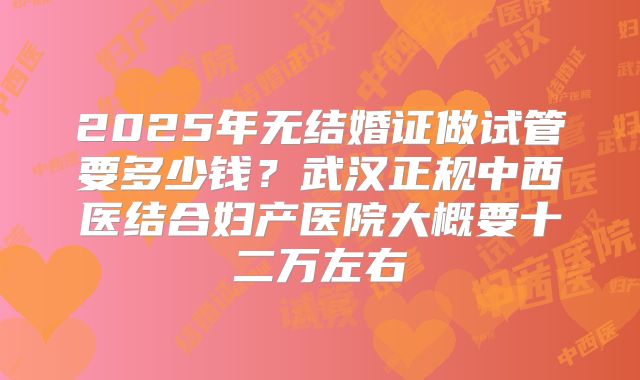 2025年无结婚证做试管要多少钱？武汉正规中西医结合妇产医院大概要十二万左右