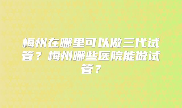 梅州在哪里可以做三代试管？梅州哪些医院能做试管？