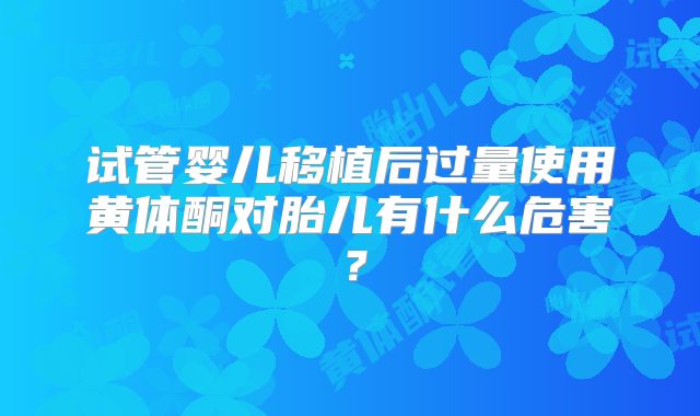 试管婴儿移植后过量使用黄体酮对胎儿有什么危害?