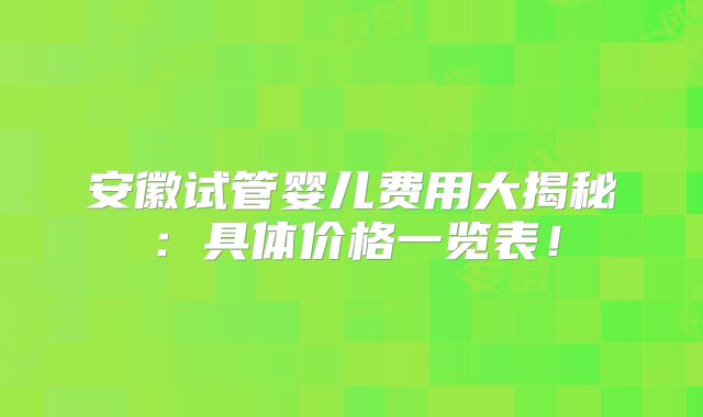 安徽试管婴儿费用大揭秘：具体价格一览表！