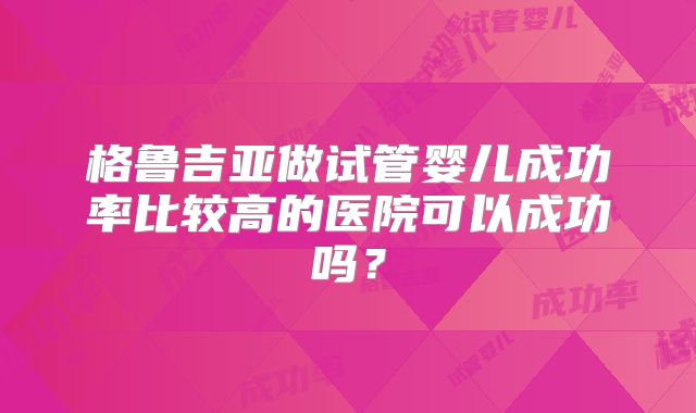 格鲁吉亚做试管婴儿成功率比较高的医院可以成功吗？