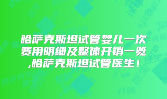 哈萨克斯坦试管婴儿一次费用明细及整体开销一览,哈萨克斯坦试管医生！