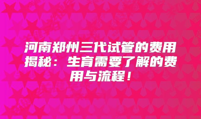 河南郑州三代试管的费用揭秘：生育需要了解的费用与流程！