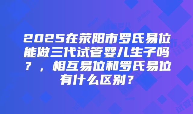 2025在荥阳市罗氏易位能做三代试管婴儿生子吗？，相互易位和罗氏易位有什么区别？