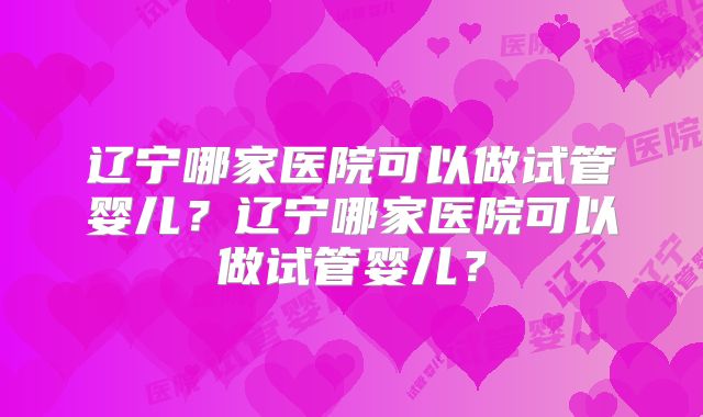 辽宁哪家医院可以做试管婴儿?辽宁哪家医院可以做试管婴儿?