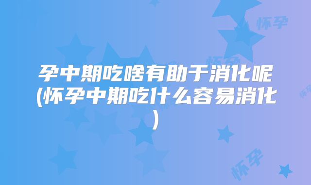 孕中期吃啥有助于消化呢(怀孕中期吃什么容易消化)