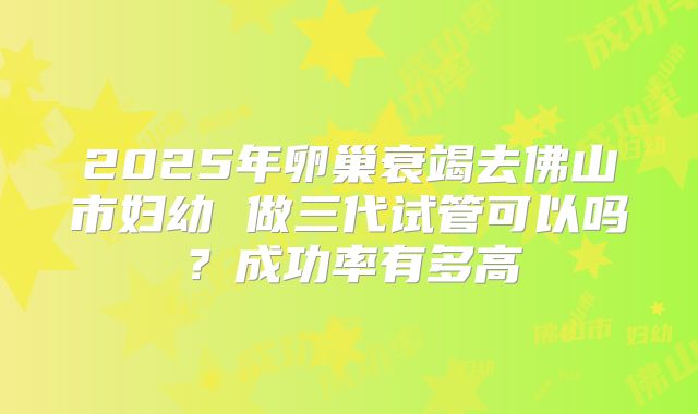 2025年卵巢衰竭去佛山市妇幼 做三代试管可以吗？成功率有多高