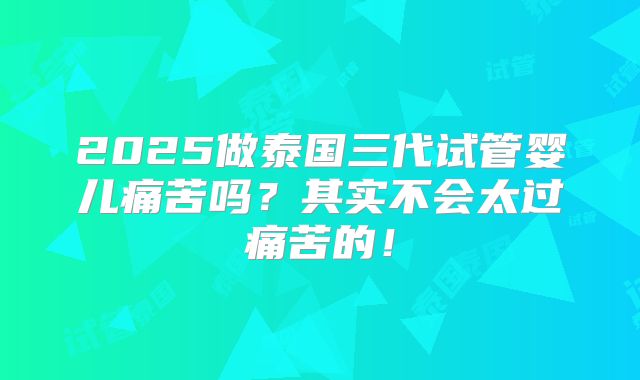 2025做泰国三代试管婴儿痛苦吗？其实不会太过痛苦的！