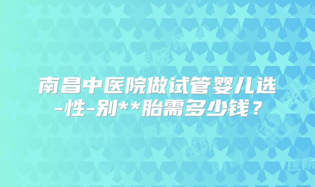 南昌中医院做试管婴儿选-性-别**胎需多少钱？