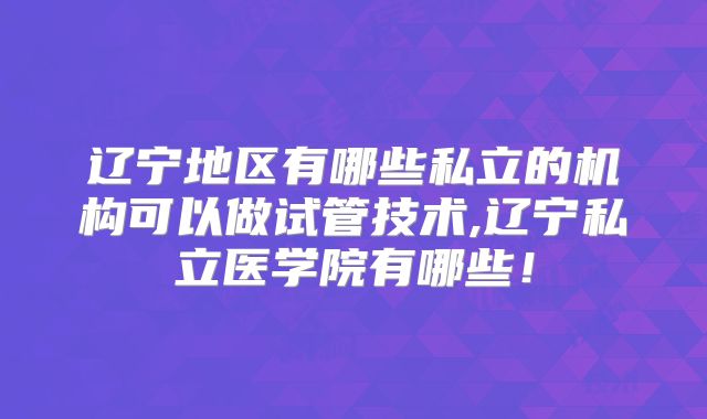 辽宁地区有哪些私立的机构可以做试管技术,辽宁私立医学院有哪些！