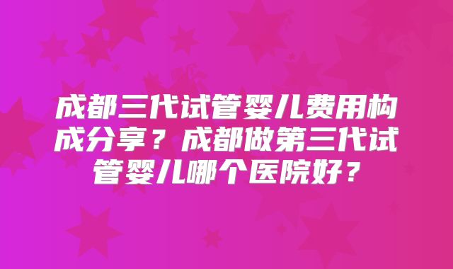 成都三代试管婴儿费用构成分享？成都做第三代试管婴儿哪个医院好？