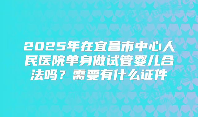 2025年在宜昌市中心人民医院单身做试管婴儿合法吗?需要有什么证件