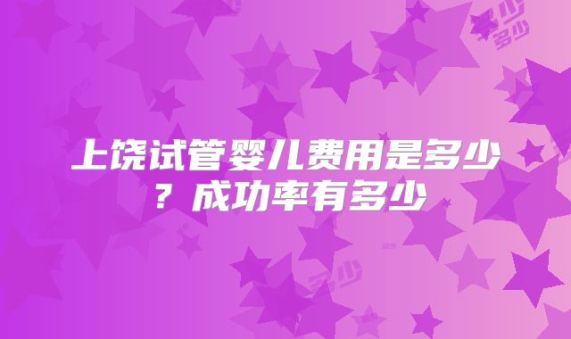 上饶试管婴儿费用是多少？成功率有多少