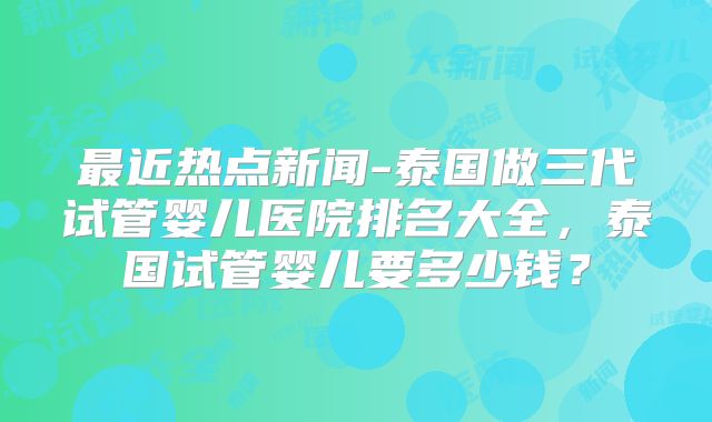 最近热点新闻-泰国做三代试管婴儿医院排名大全，泰国试管婴儿要多少钱？