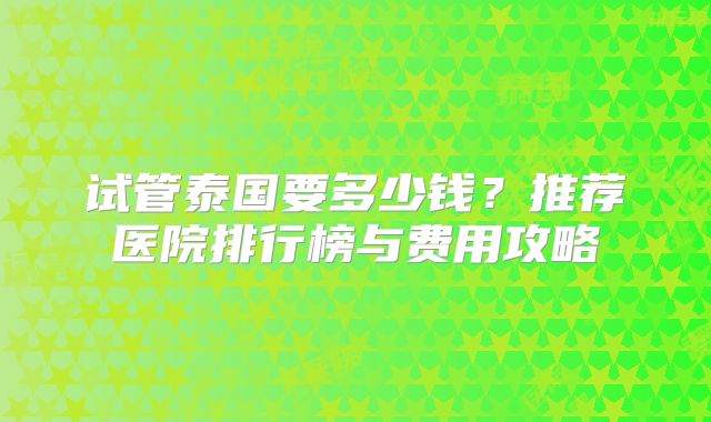 试管泰国要多少钱?推荐医院排行榜与费用攻略
