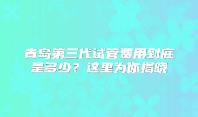 青岛第三代试管费用到底是多少？这里为你揭晓