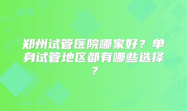 郑州试管医院哪家好?单身试管地区都有哪些选择?