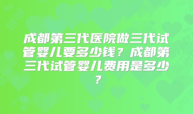 成都第三代医院做三代试管婴儿要多少钱？成都第三代试管婴儿费用是多少？