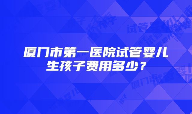厦门市第一医院试管婴儿生孩子费用多少？