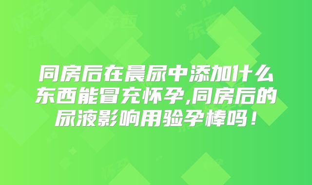 同房后在晨尿中添加什么东西能冒充怀孕,同房后的尿液影响用验孕棒吗!