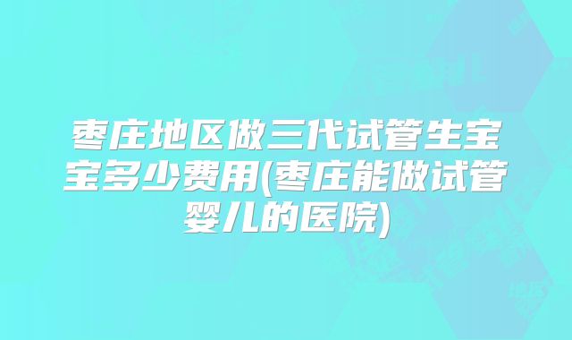 枣庄地区做三代试管生宝宝多少费用(枣庄能做试管婴儿的医院)