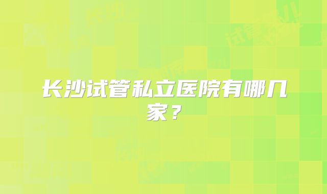 长沙试管私立医院有哪几家?