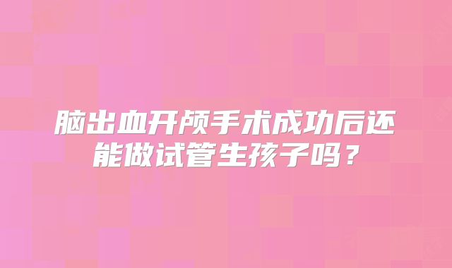 脑出血开颅手术成功后还能做试管生孩子吗?