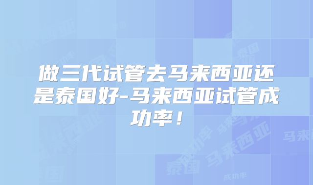 做三代试管去马来西亚还是泰国好-马来西亚试管成功率！