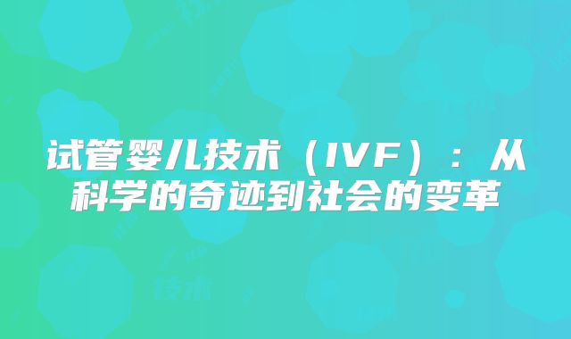 试管婴儿技术（IVF）：从科学的奇迹到社会的变革