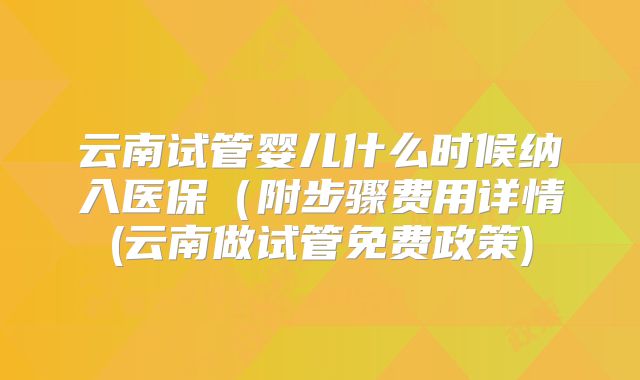 云南试管婴儿什么时候纳入医保（附步骤费用详情(云南做试管免费政策)