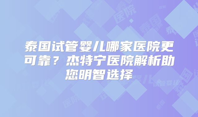 泰国试管婴儿哪家医院更可靠？杰特宁医院解析助您明智选择