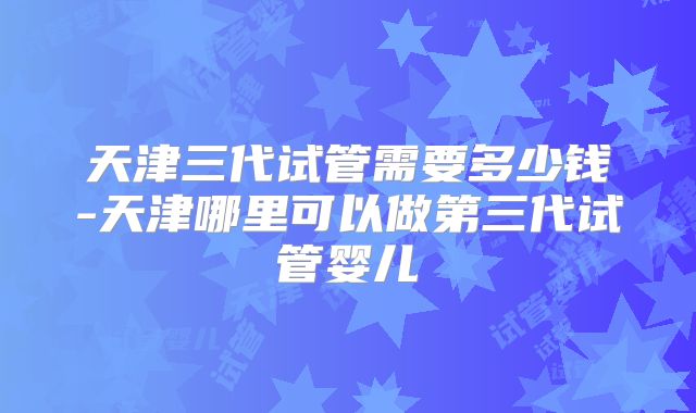 天津三代试管需要多少钱-天津哪里可以做第三代试管婴儿