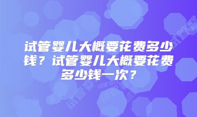 试管婴儿大概要花费多少钱?试管婴儿大概要花费多少钱一次?