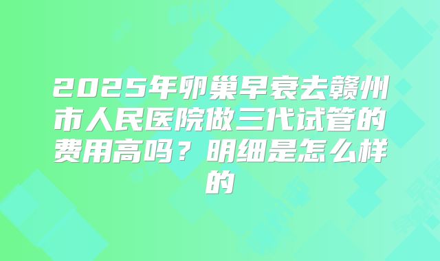 2025年卵巢早衰去赣州市人民医院做三代试管的费用高吗？明细是怎么样的